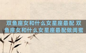 双鱼座女和什么女星座最配 双鱼座女和什么女星座最配做闺蜜